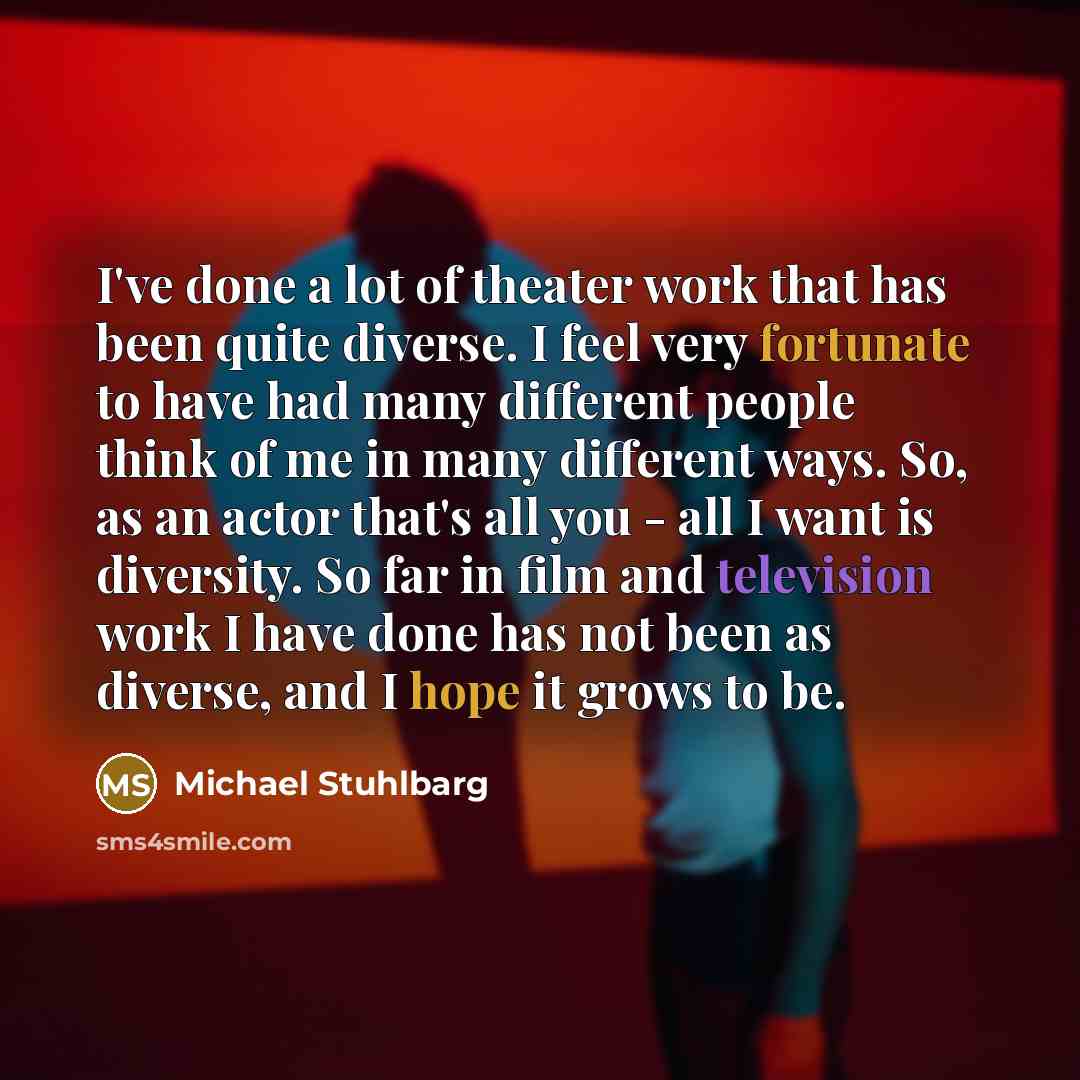 “I've done a lot of theater work that has been quite diverse. I feel very fortunate to have had many different people think of me in many different ways. So, as an actor that's all you - all I want is diversity. So far in film and television work I have done has not been as diverse, and I hope it…” quote by Michael Stuhlbarg