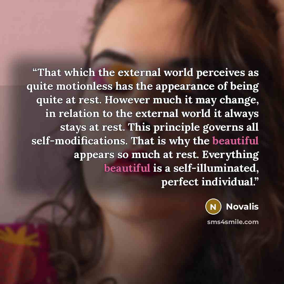 “That which the external world perceives as quite motionless has the appearance of being quite at rest. However much it may change, in relation to the external world it always stays at rest. This principle governs all self-modifications. That is why the beautiful appears so much at rest. Everything…” quote by Novalis