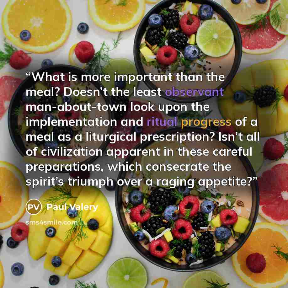 “What is more important than the meal? Doesn’t the least observant man-about-town look upon the implementation and ritual progress of a meal as a liturgical prescription? Isn’t all of civilization apparent in these careful preparations, which consecrate the spirit’s triumph over a raging appetite?” quote by Paul Valéry