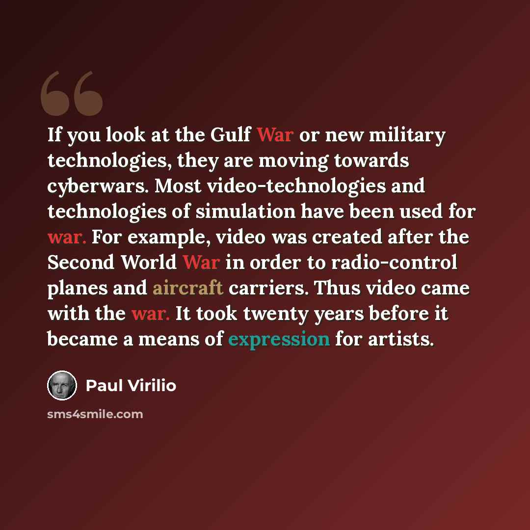 “If you look at the Gulf War or new military technologies, they are moving towards cyberwars. Most video-technologies and technologies of simulation have been used for war. For example, video was created after the Second World War in order to radio-control planes and aircraft carriers. Thus video…” quote by Paul Virilio