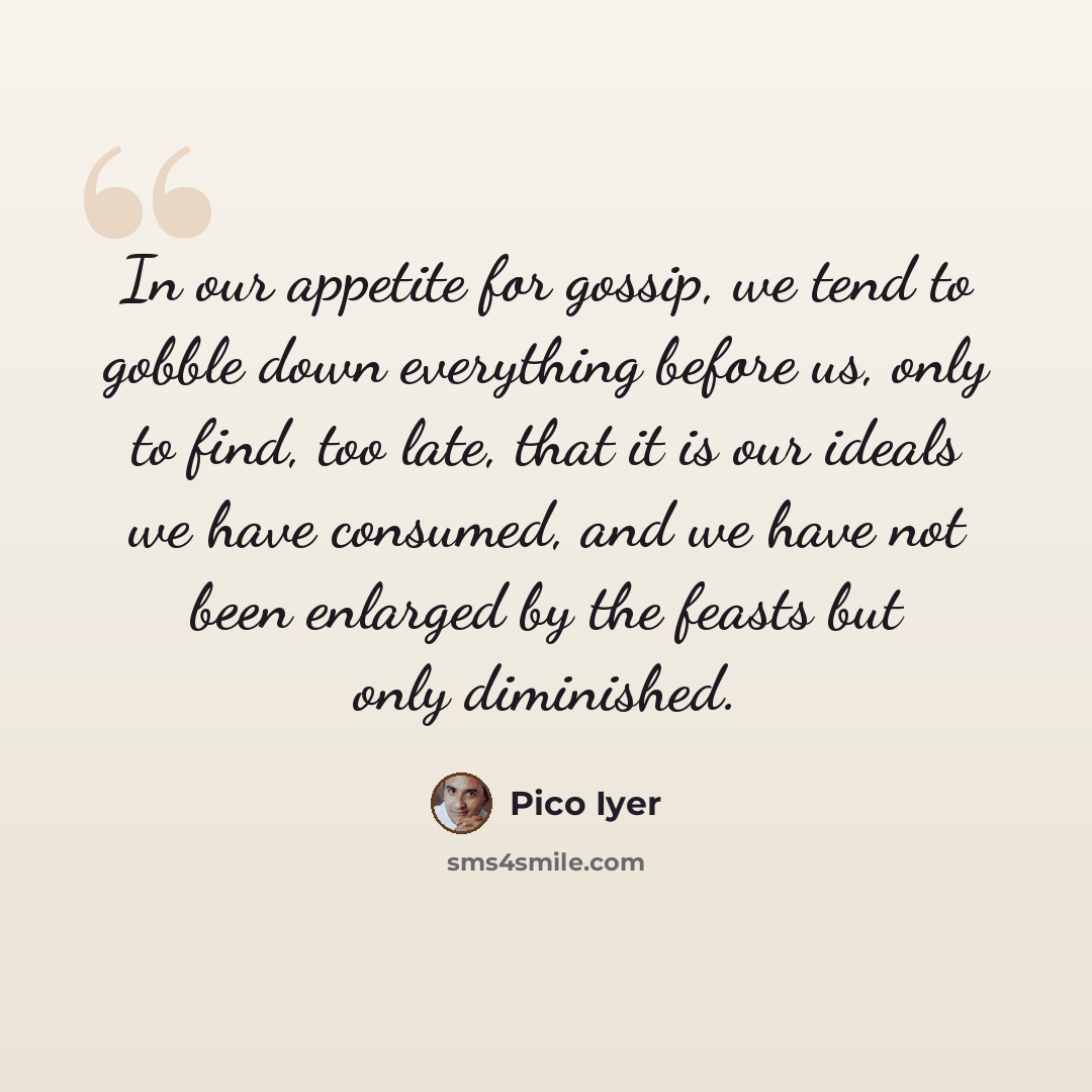 “In our appetite for gossip, we tend to gobble down everything before us, only to find, too late, that it is our ideals we have consumed, and we have not been enlarged by the feasts but only diminished.” quote by Pico Iyer