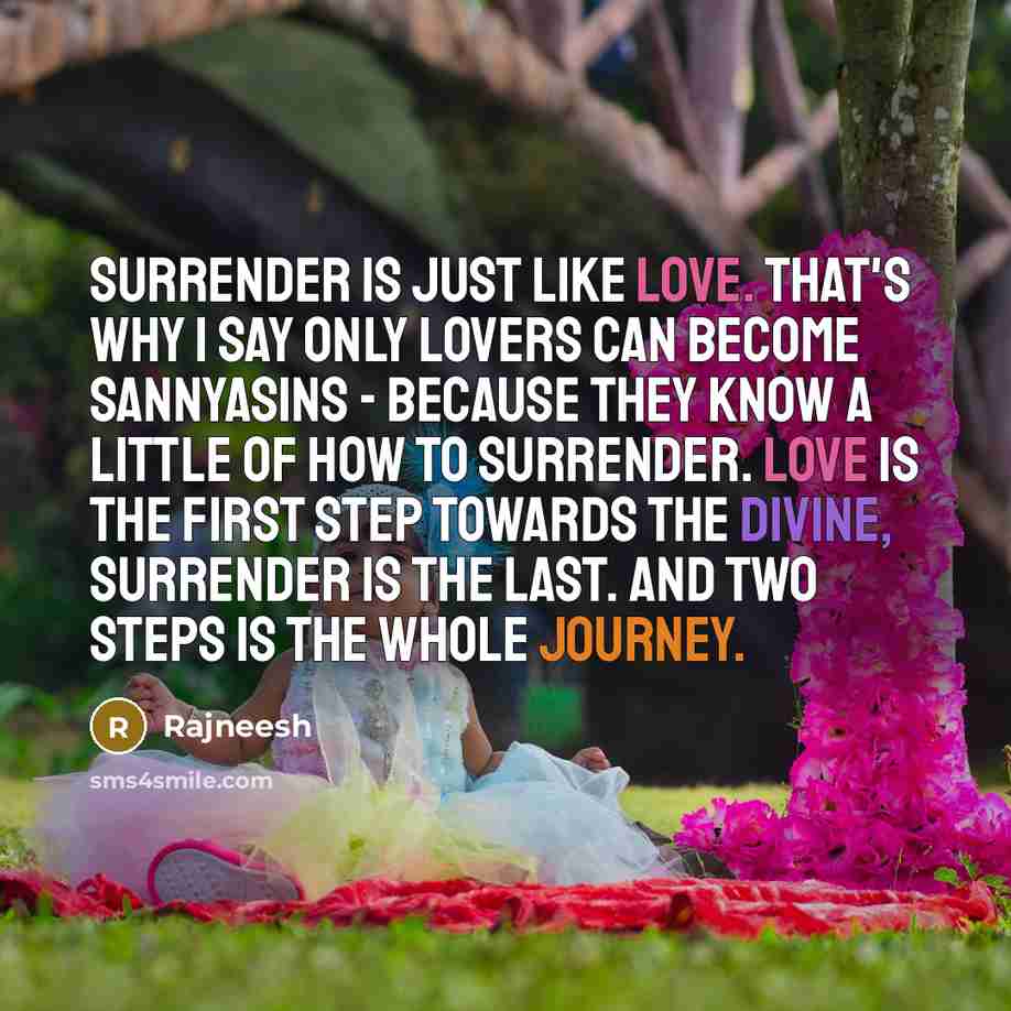 “Surrender is just like love. That's why I say only lovers can become sannyasins - because they know a little of how to surrender. Love is the first step towards the divine, surrender is the last. And two steps is the whole journey.” quote by Rajneesh