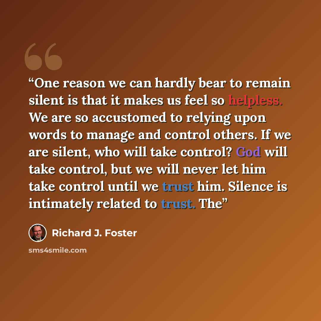“One reason we can hardly bear to remain silent is that it makes us feel so helpless. We are so accustomed to relying upon words to manage and control others. If we are silent, who will take control? God will take control, but we will never let him take control until we trust him. Silence is…” quote by Richard J. Foster