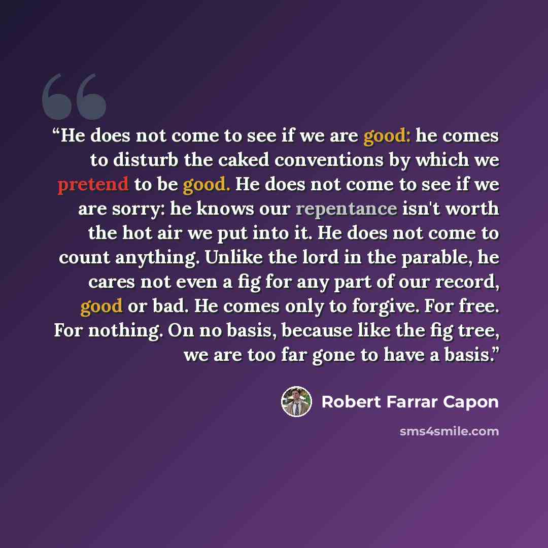 “He does not come to see if we are good: he comes to disturb the caked conventions by which we pretend to be good. He does not come to see if we are sorry: he knows our repentance isn't worth the hot air we put into it. He does not come to count anything. Unlike the lord in the parable, he cares…” quote by Robert Farrar Capon