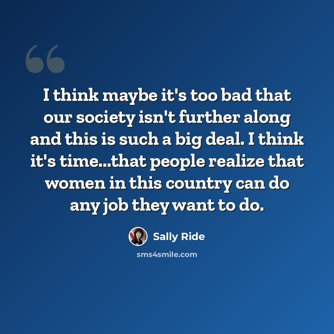 “I think maybe it's too bad that our society isn't further along and this is such a big deal. I think it's time...that people realize that women in this country can do any job they want to do.” quote by Sally Ride