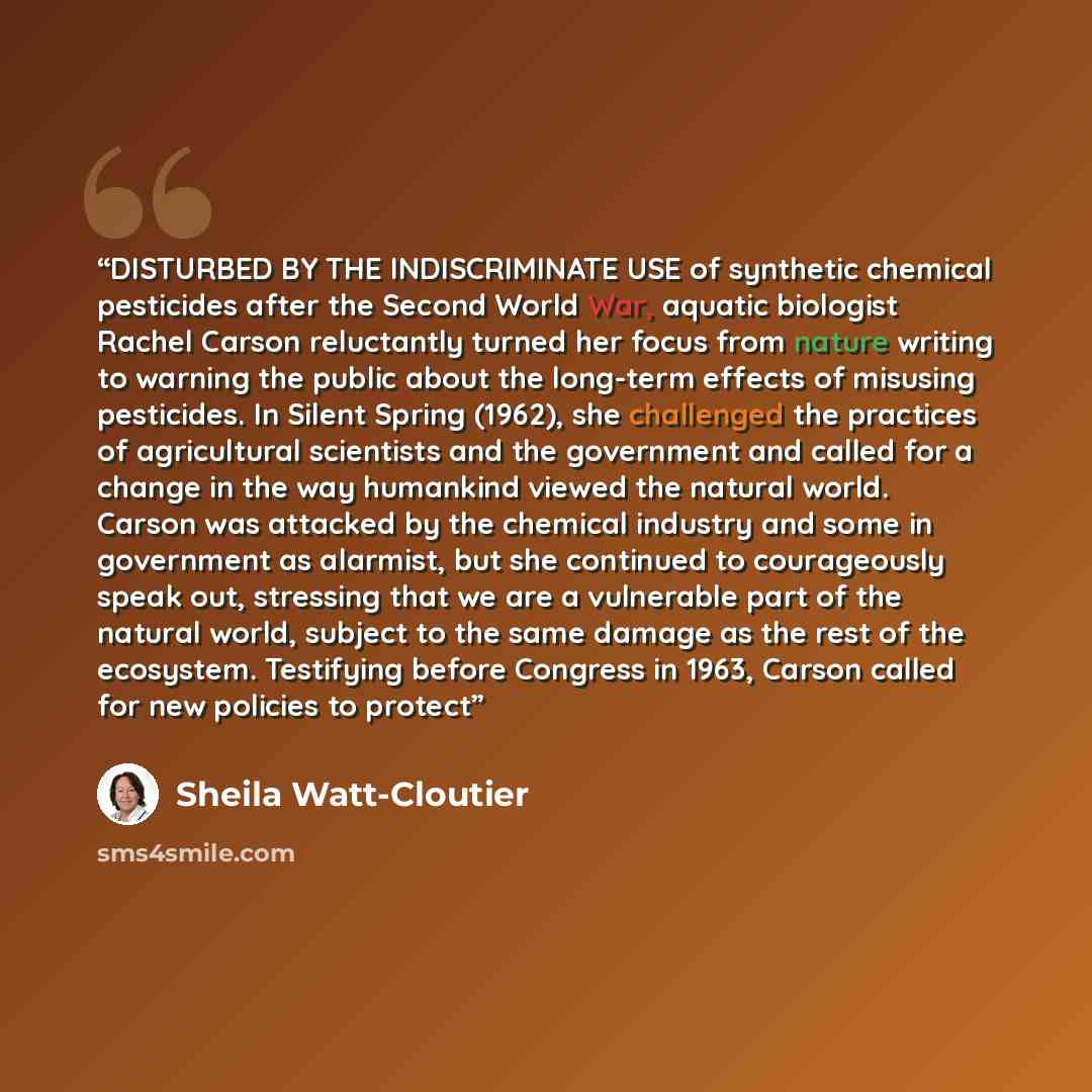“DISTURBED BY THE INDISCRIMINATE USE of synthetic chemical pesticides after the Second World War, aquatic biologist Rachel Carson reluctantly turned her focus from nature writing to warning the public about the long-term effects of misusing pesticides. In Silent Spring (1962), she challenged the…” quote by Sheila Watt-Cloutier