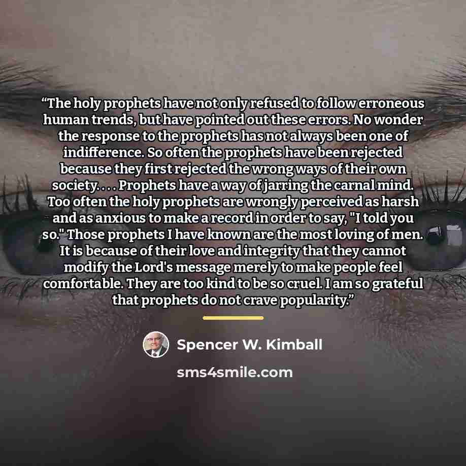 “The holy prophets have not only refused to follow erroneous human trends, but have pointed out these errors. No wonder the response to the prophets has not always been one of indifference. So often the prophets have been rejected because they first rejected the wrong ways of their own society…” quote by Spencer W. Kimball