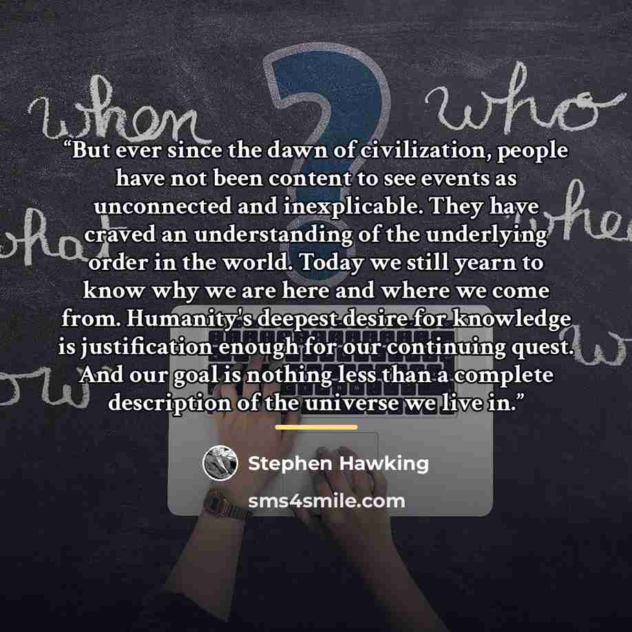 “But ever since the dawn of civilization, people have not been content to see events as unconnected and inexplicable. They have craved an understanding of the underlying order in the world. Today we still yearn to know why we are here and where we come from. Humanity's deepest desire for knowledge…” quote by Stephen Hawking