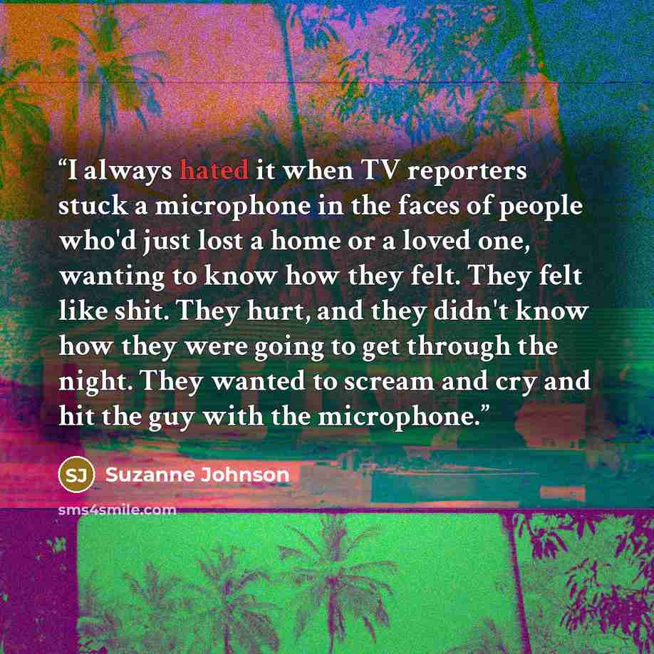 “I always hated it when TV reporters stuck a microphone in the faces of people who'd just lost a home or a loved one, wanting to know how they felt. They felt like shit. They hurt, and they didn't know how they were going to get through the night. They wanted to scream and cry and hit the guy with…” quote by Suzanne Johnson