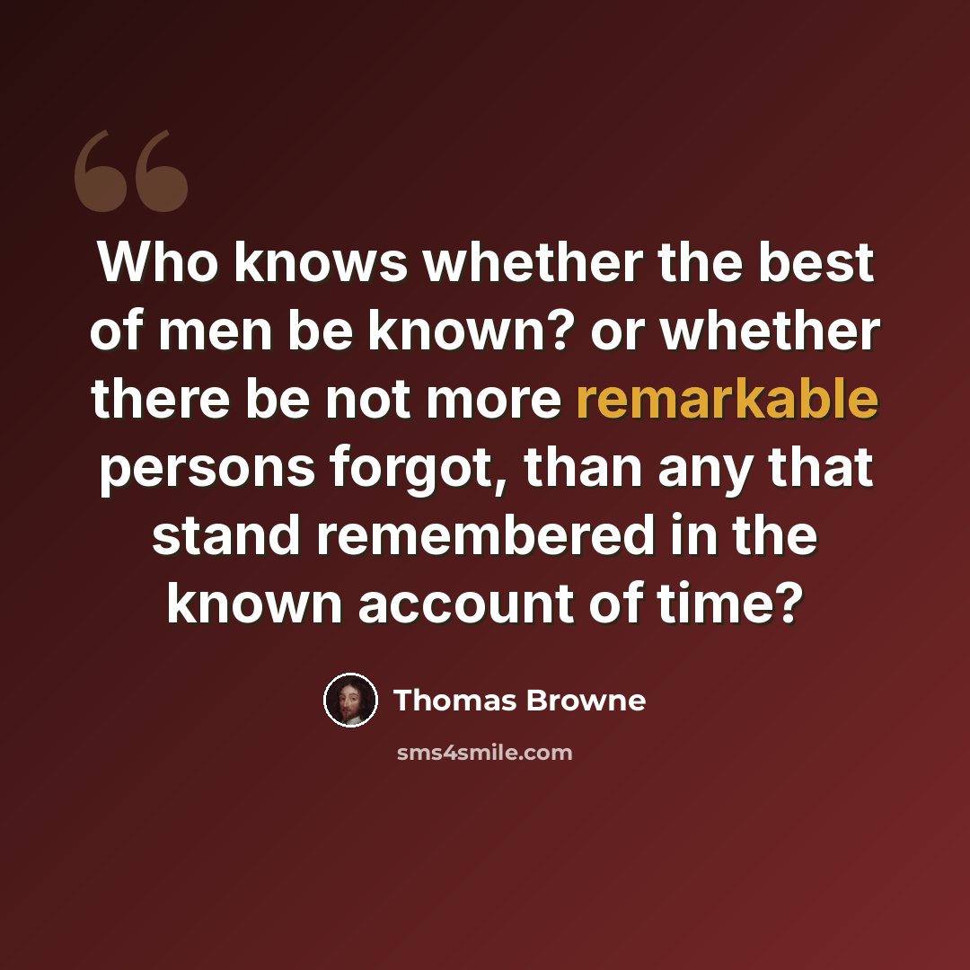 “Who knows whether the best of men be known? or whether there be not more remarkable persons forgot, than any that stand remembered in the known account of time?” quote by Thomas Browne