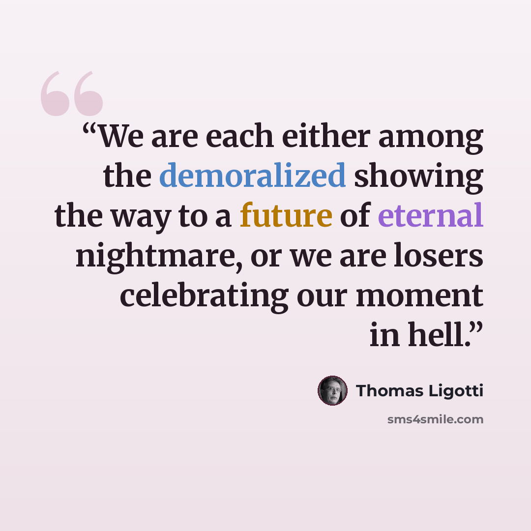 “We are each either among the demoralized showing the way to a future of eternal nightmare, or we are losers celebrating our moment in hell.” quote by Thomas Ligotti