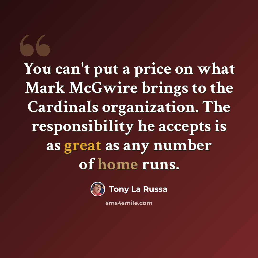 “You can't put a price on what Mark McGwire brings to the Cardinals organization. The responsibility he accepts is as great as any number of home runs.” quote by Tony La Russa