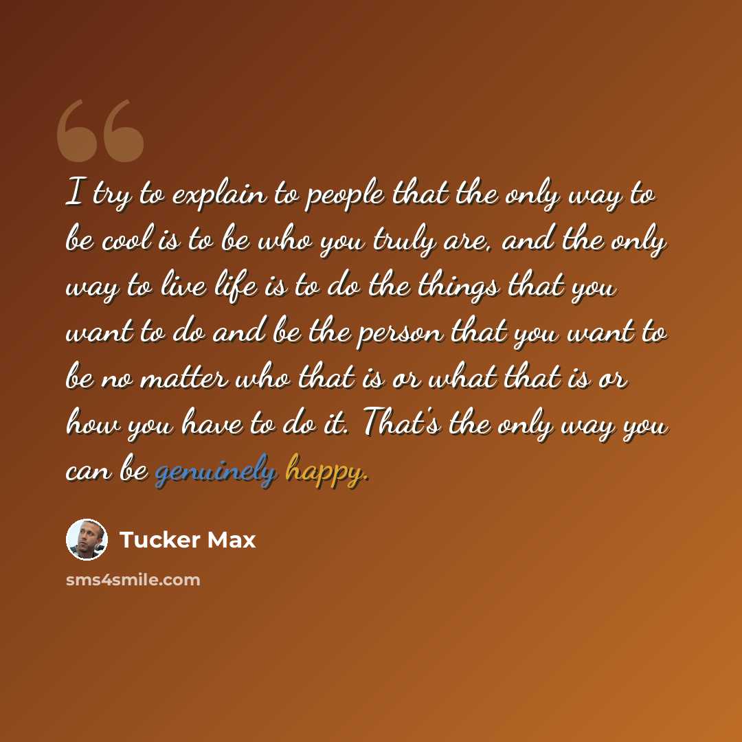 “I try to explain to people that the only way to be cool is to be who you truly are, and the only way to live life is to do the things that you want to do and be the person that you want to be no matter who that is or what that is or how you have to do it. That's the only way you can be genuinely…” quote by Tucker Max