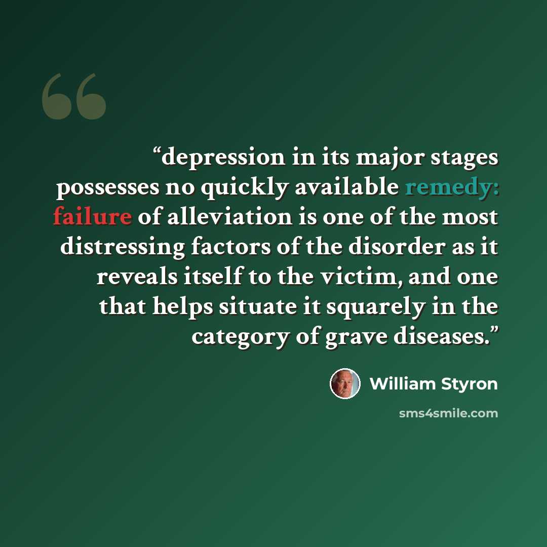 “depression in its major stages possesses no quickly available remedy: failure of alleviation is one of the most distressing factors of the disorder as it reveals itself to the victim, and one that helps situate it squarely in the category of grave diseases.” quote by William Styron