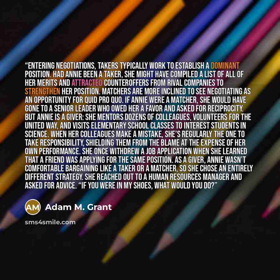 “Entering negotiations, takers typically work to establish a dominant position. Had Annie been a taker, she might have compiled a list of all of her merits and attracted counteroffers from rival companies to strengthen her position. Matchers are more inclined to see negotiating as an opportunity…” quote by Adam M. Grant