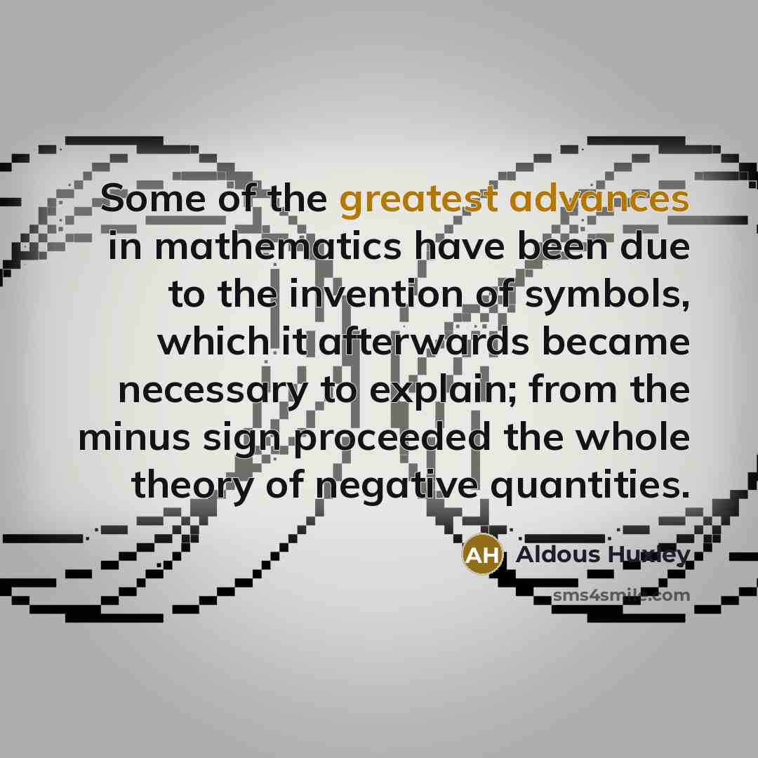 “Some of the greatest advances in mathematics have been due to the invention of symbols, which it afterwards became necessary to explain; from the minus sign proceeded the whole theory of negative quantities.” quote by Aldous Huxley