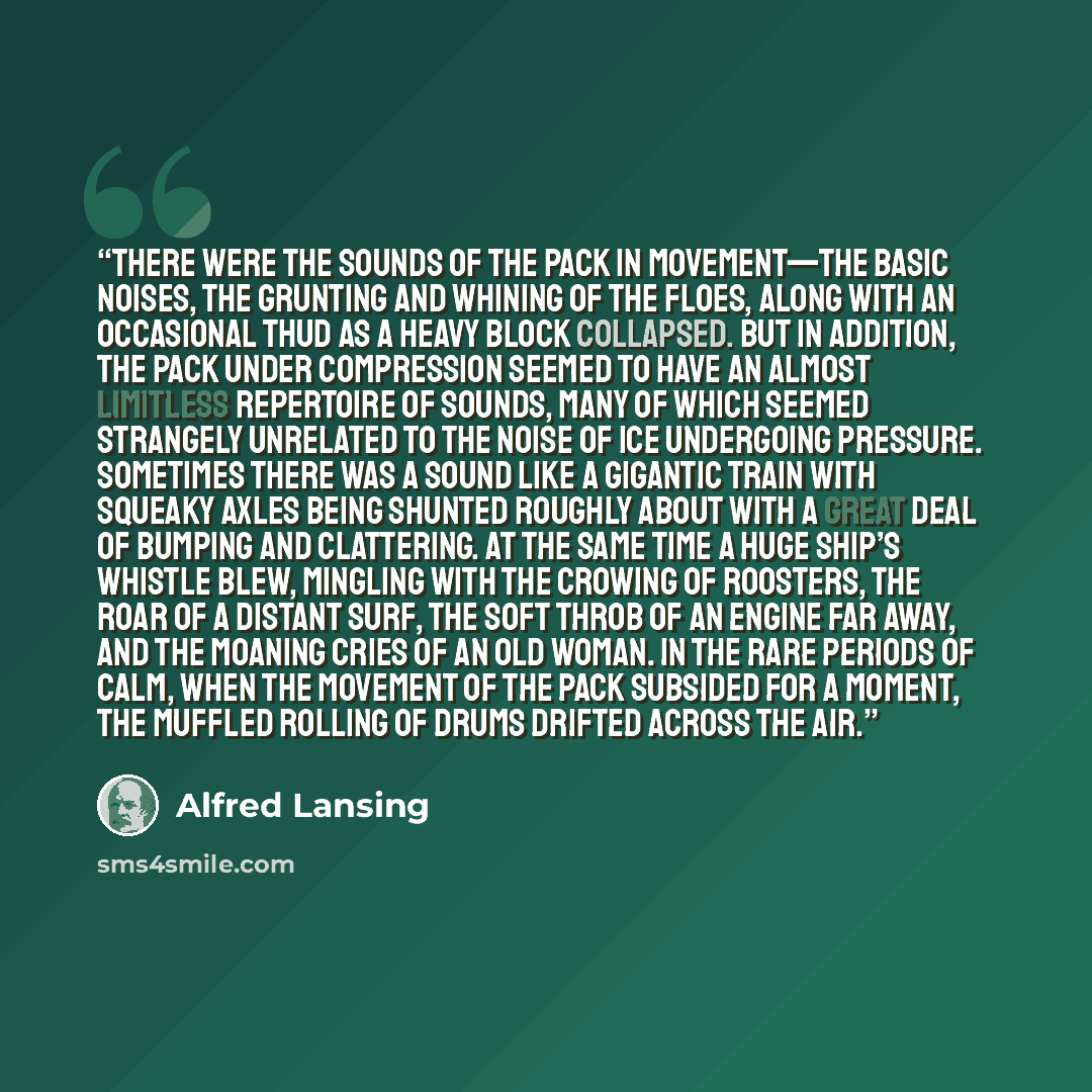 “There were the sounds of the pack in movement—the basic noises, the grunting and whining of the floes, along with an occasional thud as a heavy block collapsed. But in addition, the pack under compression seemed to have an almost limitless repertoire of sounds, many of which seemed strangely…” quote by Alfred Lansing