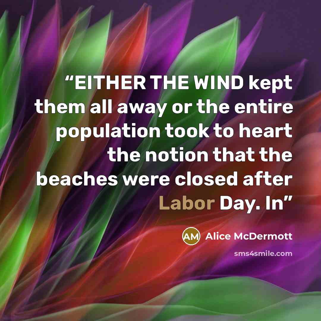 “EITHER THE WIND kept them all away or the entire population took to heart the notion that the beaches were closed after Labor Day. In” quote by Alice McDermott
