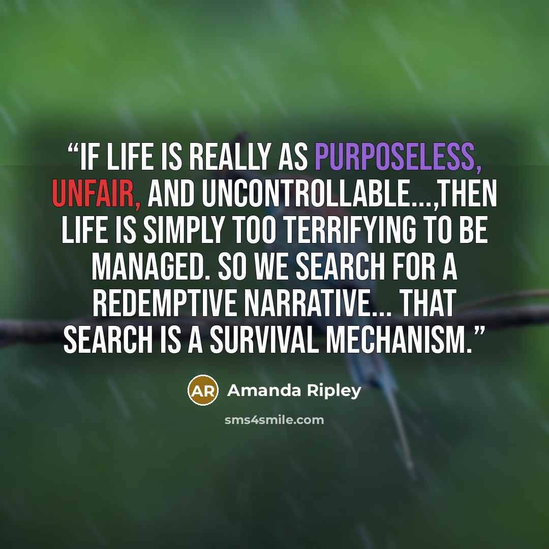 “If life is really as purposeless, unfair, and uncontrollable...,then life is simply too terrifying to be managed. So we search for a redemptive narrative... That search is a survival mechanism.” quote by Amanda Ripley