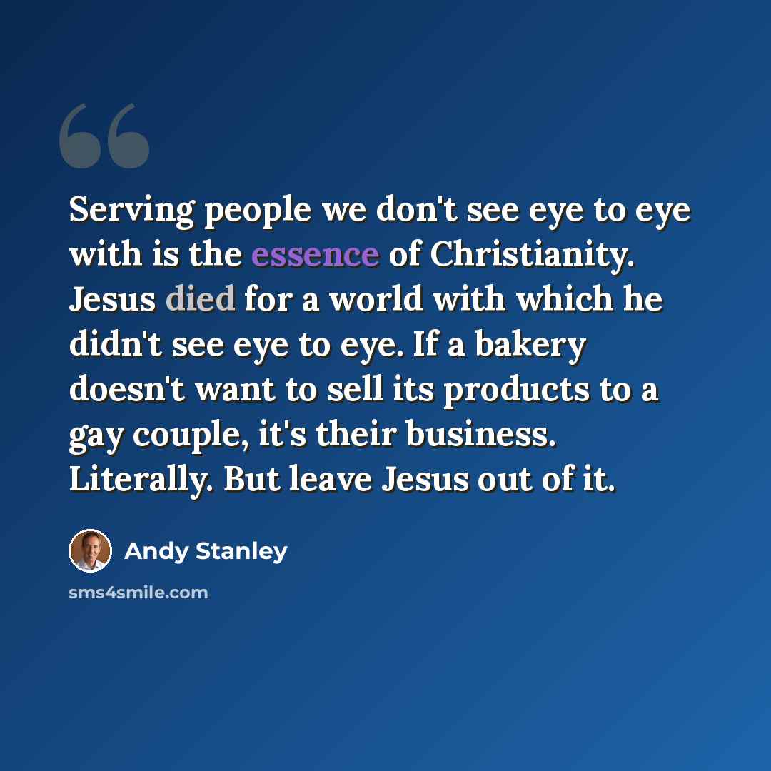 “Serving people we don't see eye to eye with is the essence of Christianity. Jesus died for a world with which he didn't see eye to eye. If a bakery doesn't want to sell its products to a gay couple, it's their business. Literally. But leave Jesus out of it.” quote by Andy Stanley