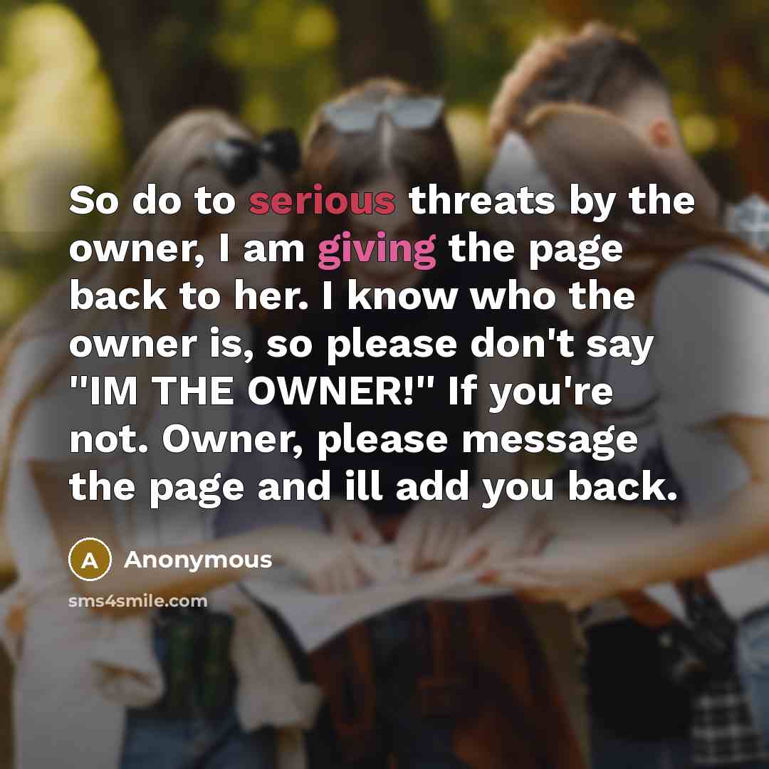 “So do to serious threats by the owner, I am giving the page back to her. I know who the owner is, so please don't say ''IM THE OWNER!'' If you're not. Owner, please message the page and ill add you back.” quote by Anonymous