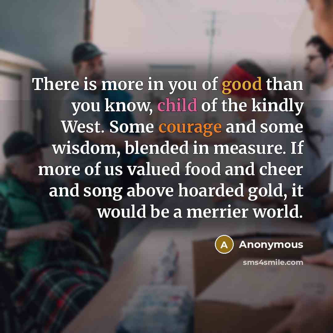 “There is more in you of good than you know, child of the kindly West. Some courage and some wisdom, blended in measure. If more of us valued food and cheer and song above hoarded gold, it would be a merrier world.” quote by Anonymous