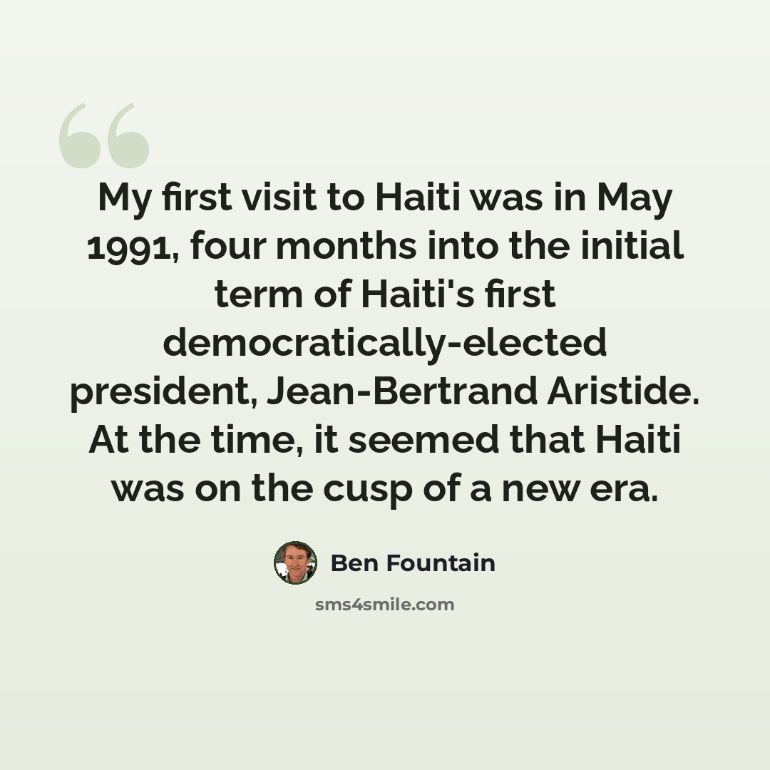 “My first visit to Haiti was in May 1991, four months into the initial term of Haiti's first democratically-elected president, Jean-Bertrand Aristide. At the time, it seemed that Haiti was on the cusp of a new era.” quote by Ben Fountain