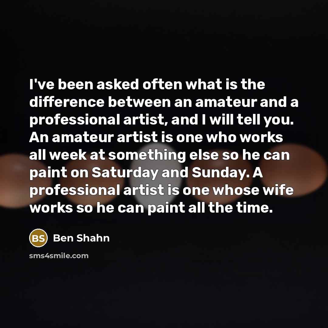 “I've been asked often what is the difference between an amateur and a professional artist, and I will tell you. An amateur artist is one who works all week at something else so he can paint on Saturday and Sunday. A professional artist is one whose wife works so he can paint all the time.” quote by Ben Shahn