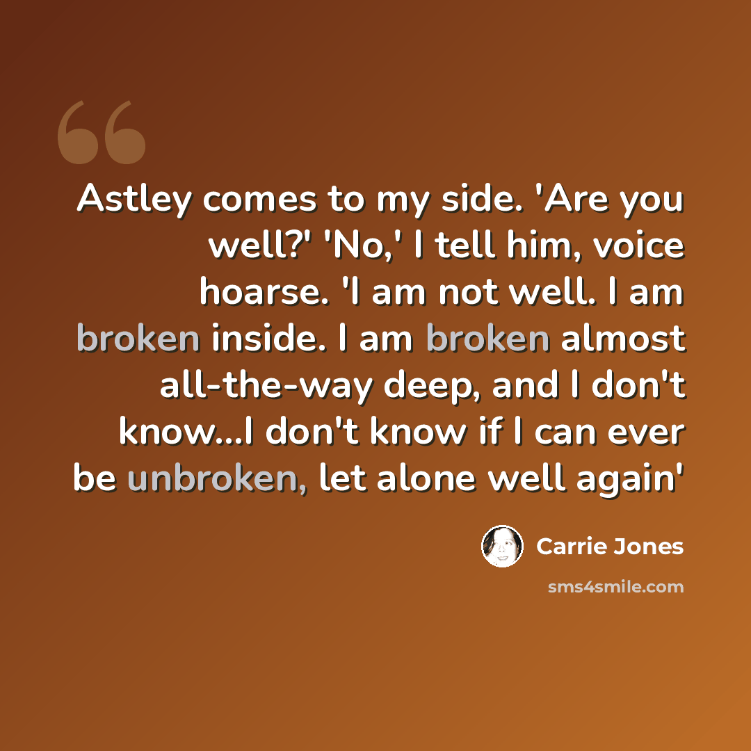 “Astley comes to my side. 'Are you well?' 'No,' I tell him, voice hoarse. 'I am not well. I am broken inside. I am broken almost all-the-way deep, and I don't know...I don't know if I can ever be unbroken, let alone well again'” quote by Carrie Jones