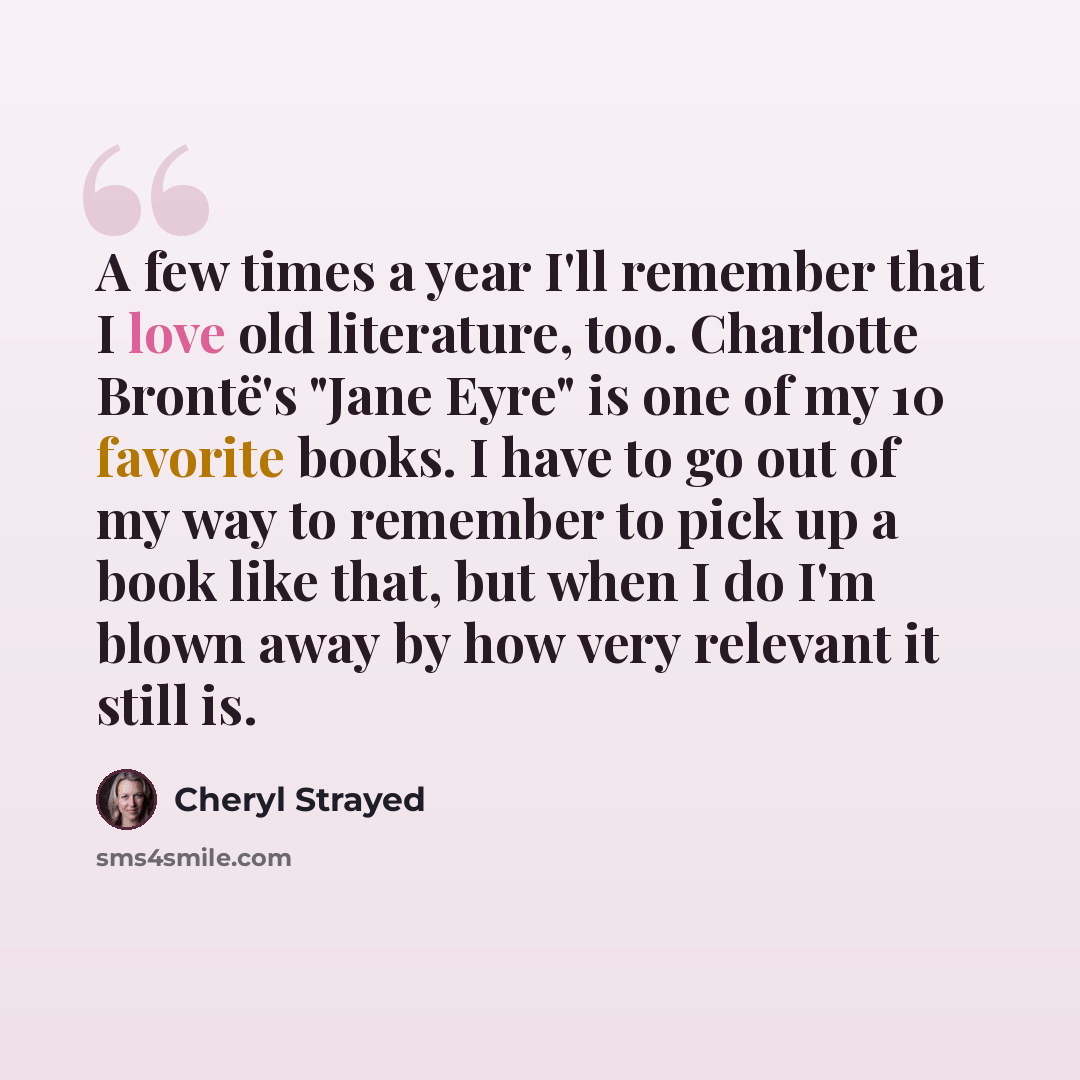 “A few times a year I'll remember that I love old literature, too. Charlotte Brontë's "Jane Eyre" is one of my 10 favorite books. I have to go out of my way to remember to pick up a book like that, but when I do I'm blown away by how very relevant it still is.” quote by Cheryl Strayed
