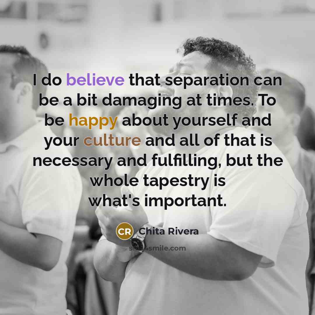 “I do believe that separation can be a bit damaging at times. To be happy about yourself and your culture and all of that is necessary and fulfilling, but the whole tapestry is what's important.” quote by Chita Rivera