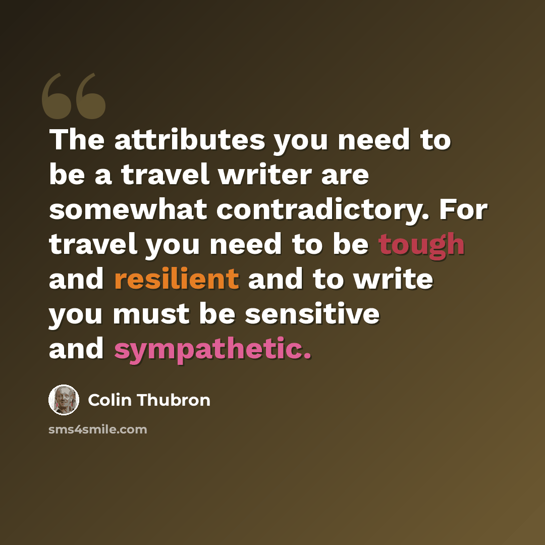 “The attributes you need to be a travel writer are somewhat contradictory. For travel you need to be tough and resilient and to write you must be sensitive and sympathetic.” quote by Colin Thubron
