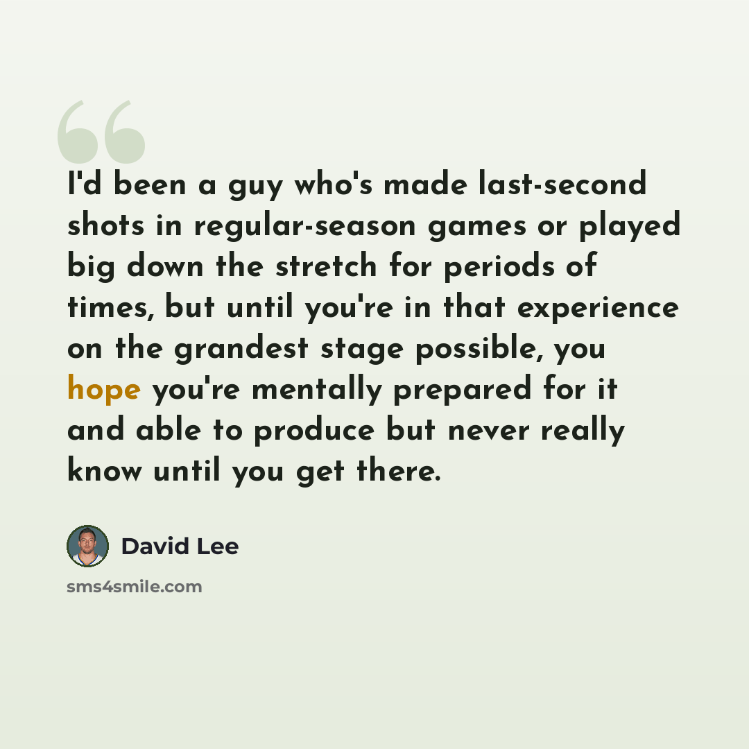 “I'd been a guy who's made last-second shots in regular-season games or played big down the stretch for periods of times, but until you're in that experience on the grandest stage possible, you hope you're mentally prepared for it and able to produce but never really know until you get there.” quote by David Lee