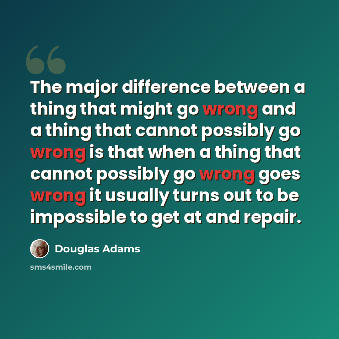 “The major difference between a thing that might go wrong and a thing that cannot possibly go wrong is that when a thing that cannot possibly go wrong goes wrong it usually turns out to be impossible to get at and repair.” quote by Douglas Adams