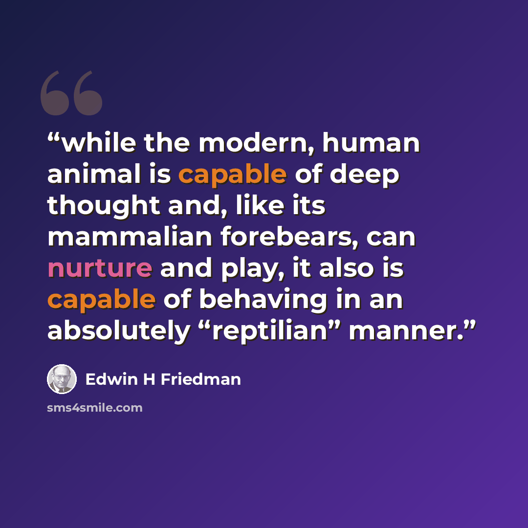 “while the modern, human animal is capable of deep thought and, like its mammalian forebears, can nurture and play, it also is capable of behaving in an absolutely “reptilian” manner.” quote by Edwin H Friedman