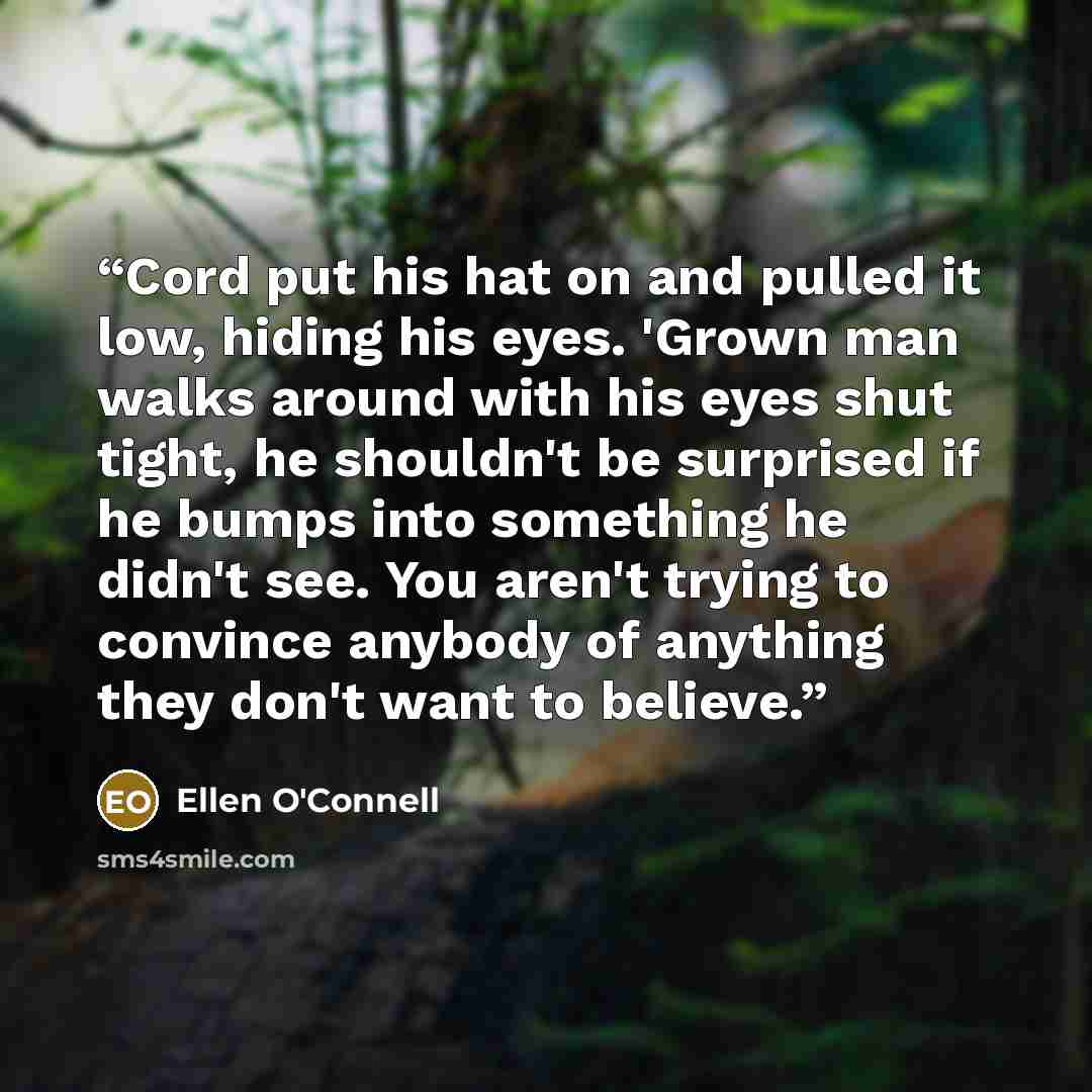 “Cord put his hat on and pulled it low, hiding his eyes. 'Grown man walks around with his eyes shut tight, he shouldn't be surprised if he bumps into something he didn't see. You aren't trying to convince anybody of anything they don't want to believe.” quote by Ellen O'Connell