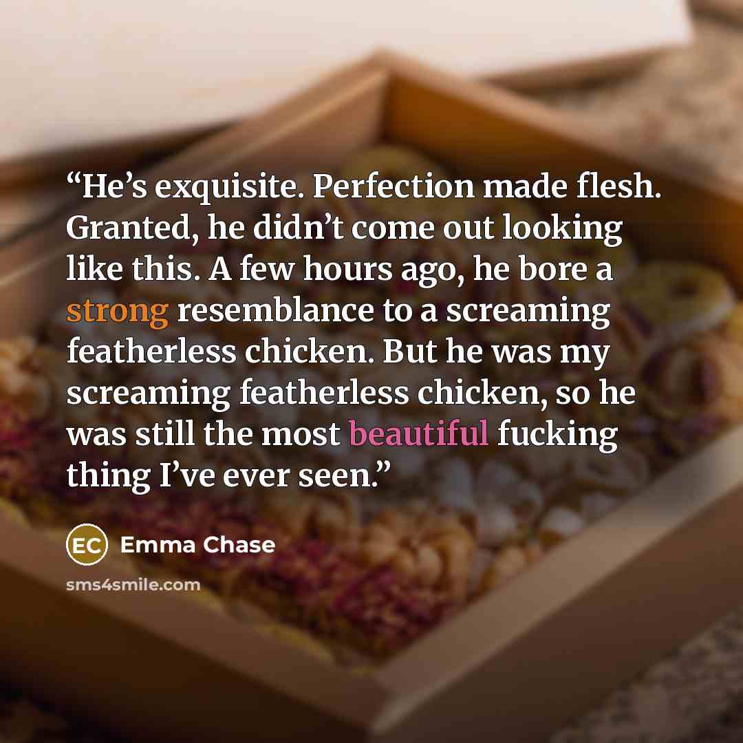 “He’s exquisite. Perfection made flesh. Granted, he didn’t come out looking like this. A few hours ago, he bore a strong resemblance to a screaming featherless chicken. But he was my screaming featherless chicken, so he was still the most beautiful fucking thing I’ve ever seen.” quote by Emma Chase