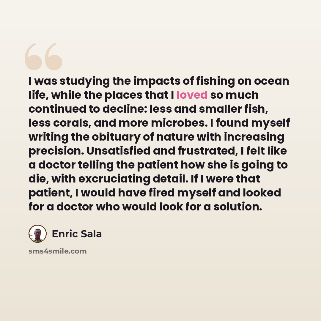 “I was studying the impacts of fishing on ocean life, while the places that I loved so much continued to decline: less and smaller fish, less corals, and more microbes. I found myself writing the obituary of nature with increasing precision. Unsatisfied and frustrated, I felt like a doctor telling…” quote by Enric Sala