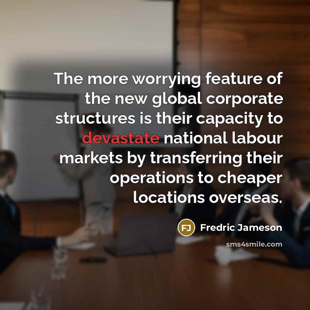 “The more worrying feature of the new global corporate structures is their capacity to devastate national labour markets by transferring their operations to cheaper locations overseas.” quote by Fredric Jameson