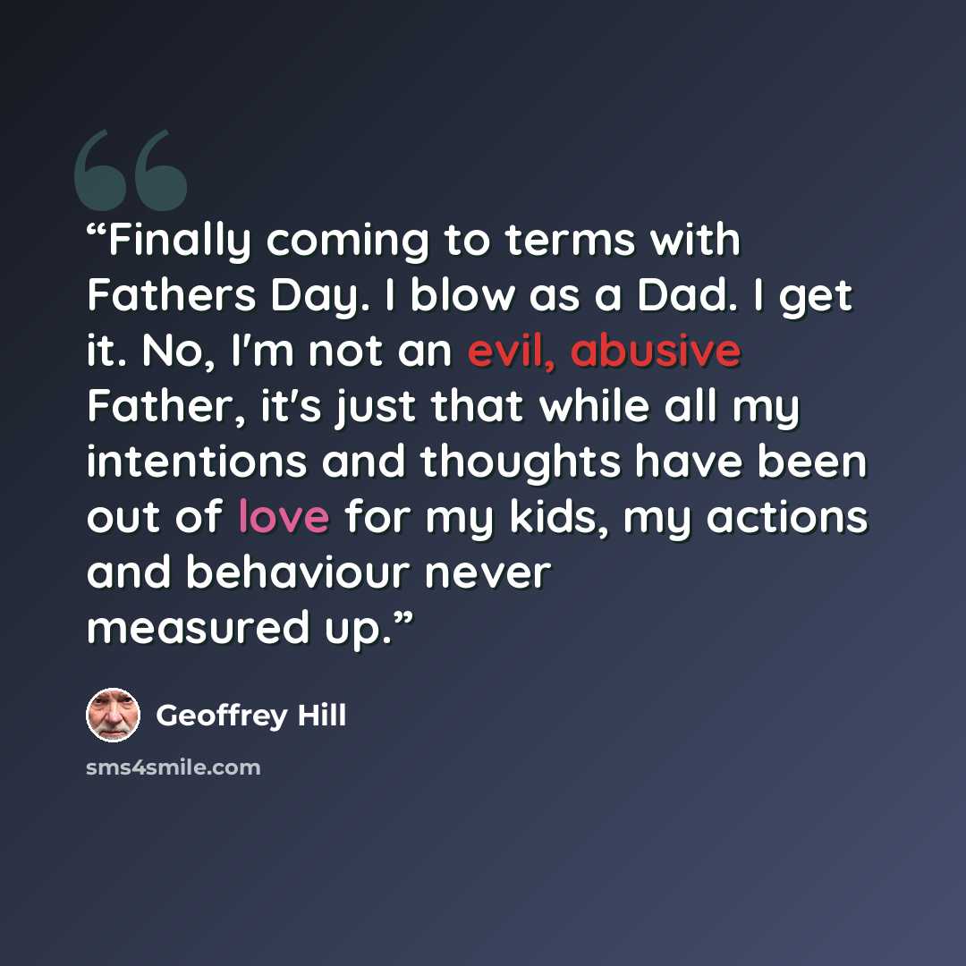 “Finally coming to terms with Fathers Day. I blow as a Dad. I get it. No, I'm not an evil, abusive Father, it's just that while all my intentions and thoughts have been out of love for my kids, my actions and behaviour never measured up.” quote by Geoffrey Hill