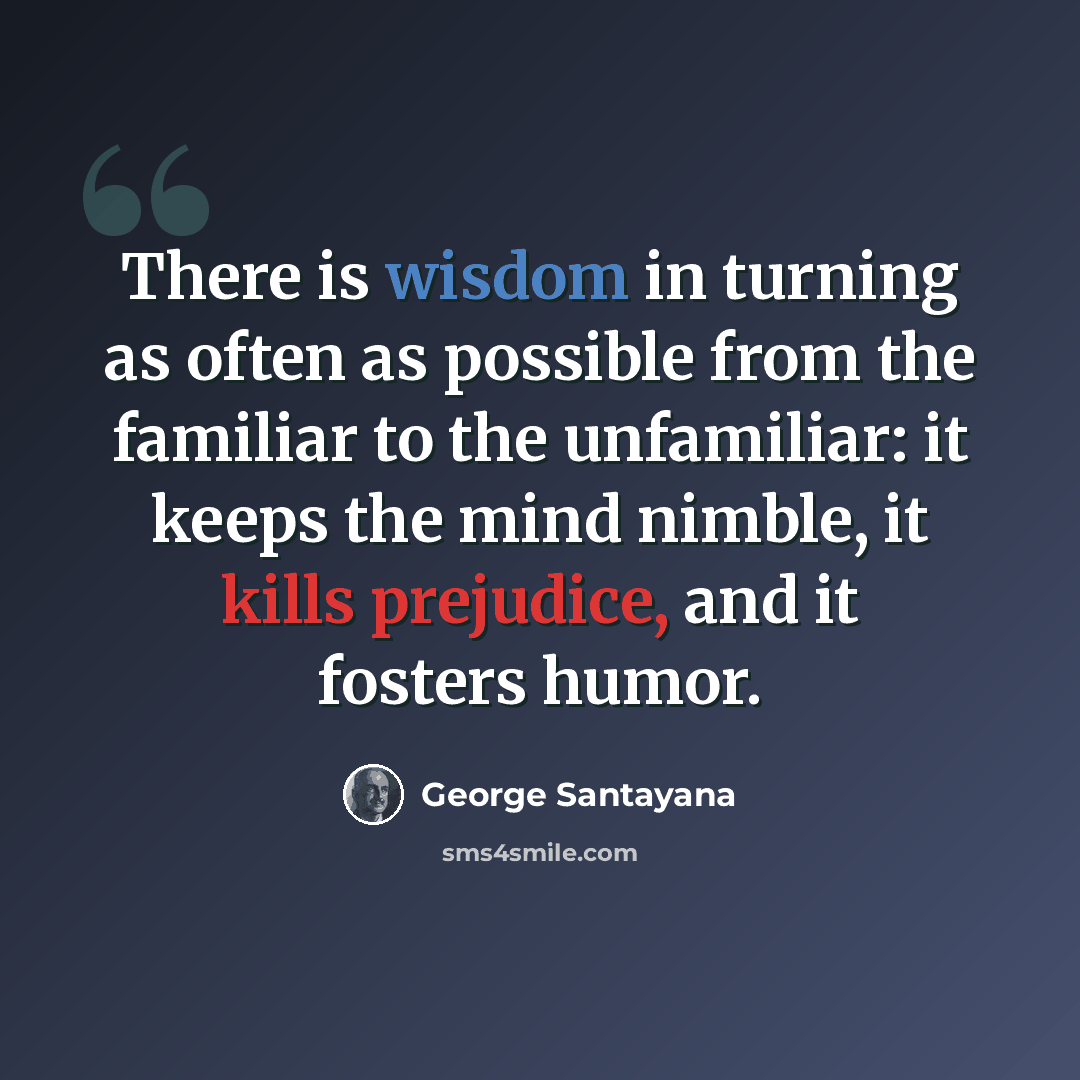 “There is wisdom in turning as often as possible from the familiar to the unfamiliar: it keeps the mind nimble, it kills prejudice, and it fosters humor.” quote by George Santayana