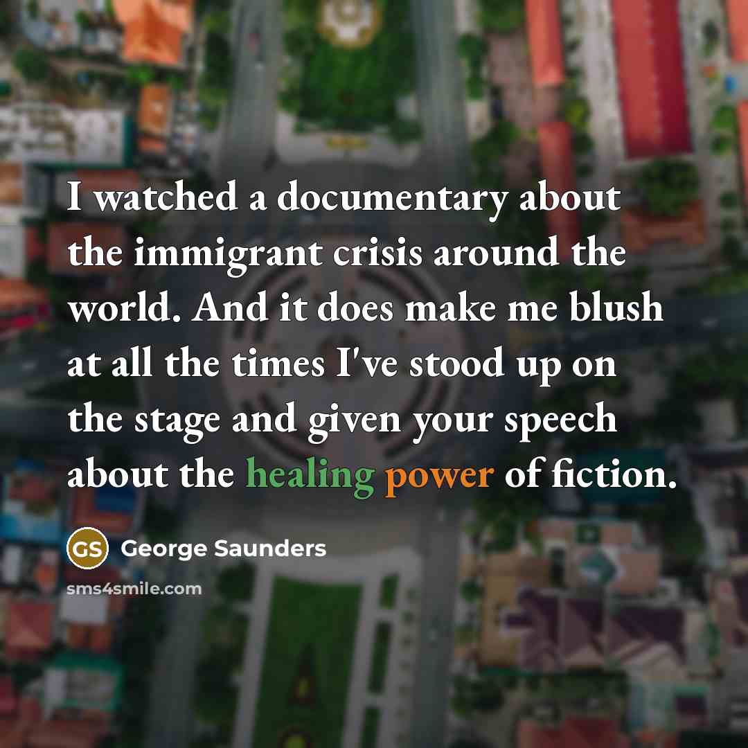 “I watched a documentary about the immigrant crisis around the world. And it does make me blush at all the times I've stood up on the stage and given your speech about the healing power of fiction.” quote by George Saunders