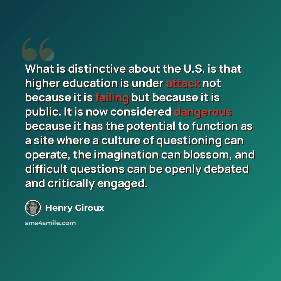 “What is distinctive about the U.S. is that higher education is under attack not because it is failing but because it is public. It is now considered dangerous because it has the potential to function as a site where a culture of questioning can operate, the imagination can blossom, and difficult…” quote by Henry Giroux