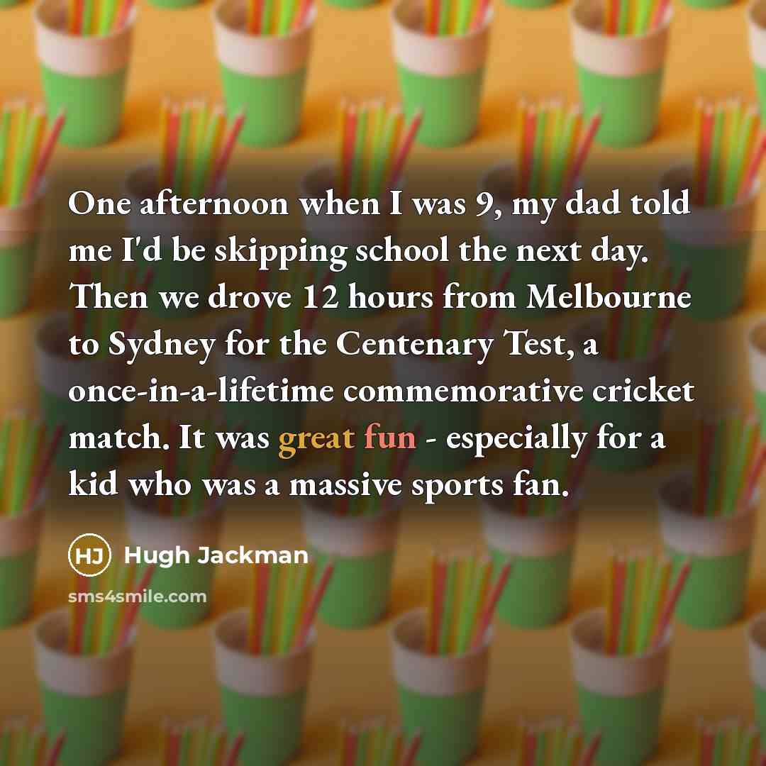 “One afternoon when I was 9, my dad told me I'd be skipping school the next day. Then we drove 12 hours from Melbourne to Sydney for the Centenary Test, a once-in-a-lifetime commemorative cricket match. It was great fun - especially for a kid who was a massive sports fan.” quote by Hugh Jackman
