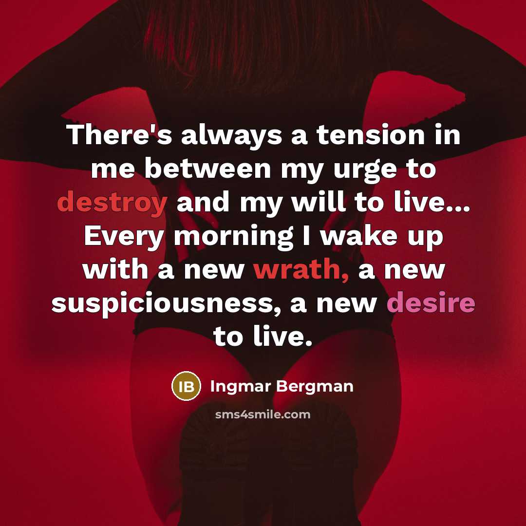 “There's always a tension in me between my urge to destroy and my will to live... Every morning I wake up with a new wrath, a new suspiciousness, a new desire to live.” quote by Ingmar Bergman
