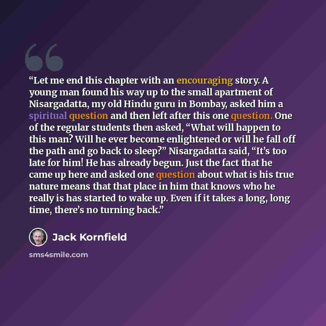 “Let me end this chapter with an encouraging story. A young man found his way up to the small apartment of Nisargadatta, my old Hindu guru in Bombay, asked him a spiritual question and then left after this one question. One of the regular students then asked, “What will happen to this man? Will he…” quote by Jack Kornfield