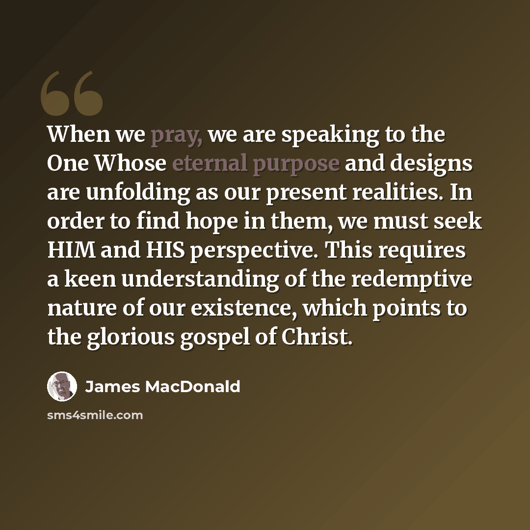 “When we pray, we are speaking to the One Whose eternal purpose and designs are unfolding as our present realities. In order to find hope in them, we must seek HIM and HIS perspective. This requires a keen understanding of the redemptive nature of our existence, which points to the glorious gospel…” quote by James MacDonald