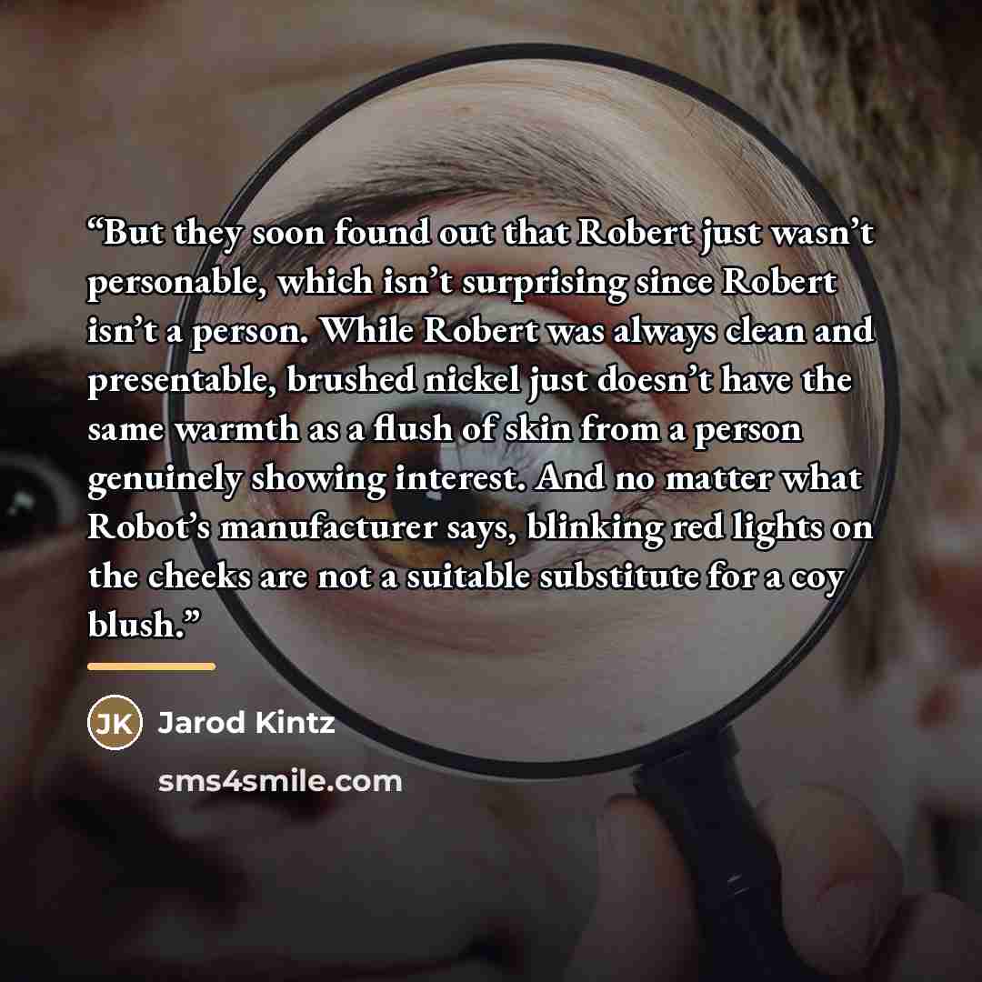 “But they soon found out that Robert just wasn’t personable, which isn’t surprising since Robert isn’t a person. While Robert was always clean and presentable, brushed nickel just doesn’t have the same warmth as a flush of skin from a person genuinely showing interest. And no matter what Robot’s…” quote by Jarod Kintz