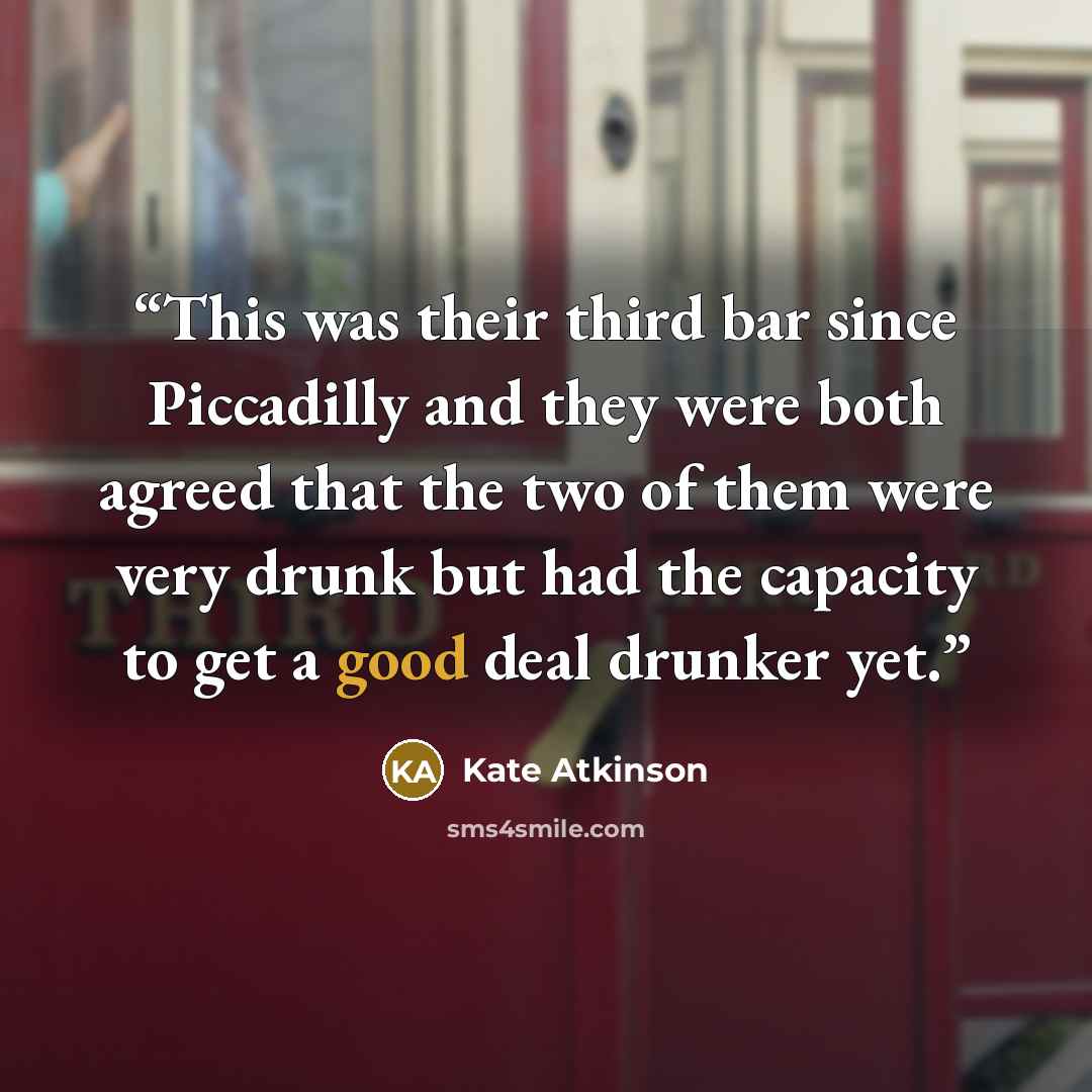 “This was their third bar since Piccadilly and they were both agreed that the two of them were very drunk but had the capacity to get a good deal drunker yet.” quote by Kate Atkinson