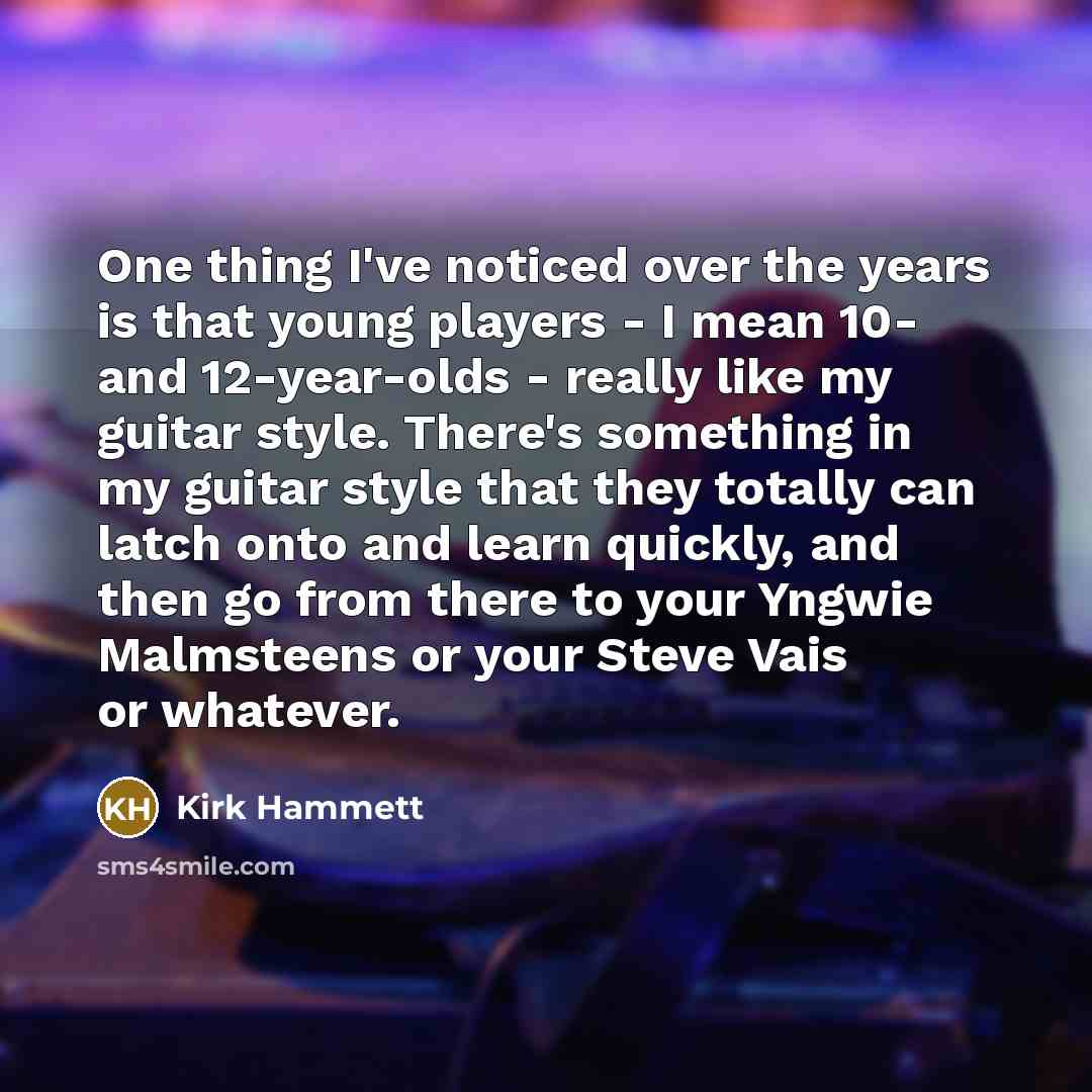 “One thing I've noticed over the years is that young players - I mean 10- and 12-year-olds - really like my guitar style. There's something in my guitar style that they totally can latch onto and learn quickly, and then go from there to your Yngwie Malmsteens or your Steve Vais or whatever.” quote by Kirk Hammett